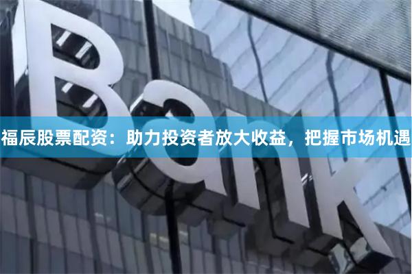 福辰股票配资：助力投资者放大收益，把握市场机遇