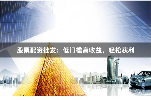股票配资批发：低门槛高收益，轻松获利